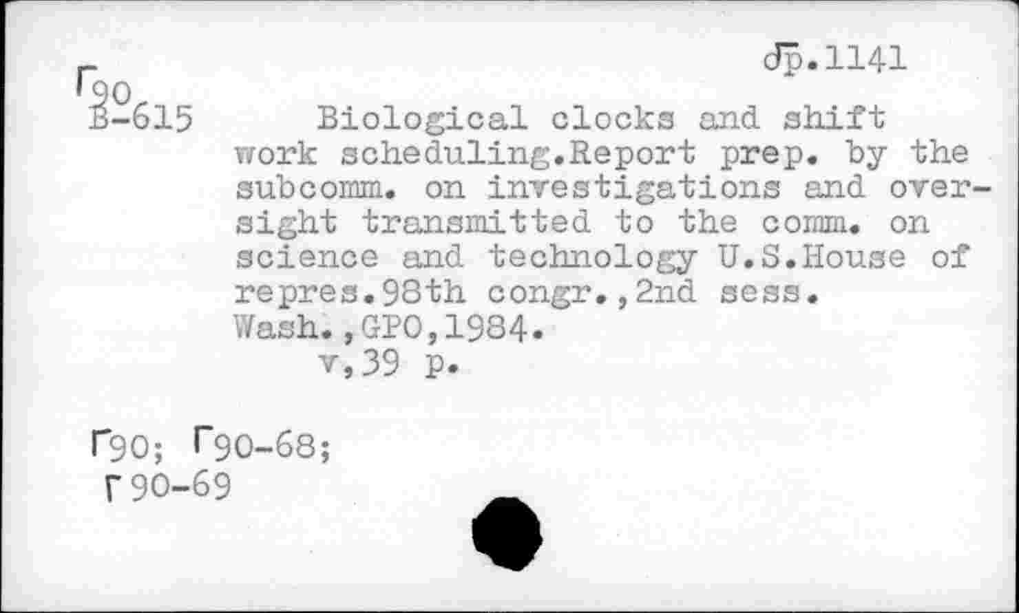 ﻿^-615
Jp.1141
Biological clocks and shift work scheduling.Report prep, by the subcomm, on investigations and oversight transmitted to the comm, on science and technology U.S.House of repres.93th congr.,2nd sess.
Wash.,GPO,1984.
v,39 p.
r90; rgo-68;
f90-69